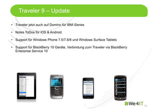 Mastertitelformat bearbeiten
13
Traveler 9 – Update
• Traveler jetzt auch auf Domino für IBM iSeries
• Notes ToDos für iOS & Android
• Support für Windows Phone 7.5/7.8/8 und Windows Surface Tablets
• Support für BlackBerry 10 Geräte, Verbindung zum Traveler via BlackBerry
Enterprise Service 10
 