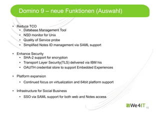 Mastertitelformat bearbeiten
15
Domino 9 – neue Funktionen (Auswahl)
• Reduce TCO
• Database Management Tool
• NSD monitor for Unix
• Quality of Service probe
• Simplified Notes ID management via SAML support
• Enhance Security
• SHA-2 support for encryption
• Transport Layer Security(TLS) delivered via IBM his
• OAUTH credential store to support Embedded Experiences
• Platform expansion
• Continued focus on virtualization and 64bit platform support
• Infrastructure for Social Business
• SSO via SAML support for both web and Notes access
 