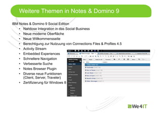 Mastertitelformat bearbeiten
Weitere Themen in Notes & Domino 9
IBM Notes & Domino 9 Social Edition
• Nahtlose Integration in das Social Business
• Neue moderne Oberfläche
• Neue Willkommensseite
• Berechtigung zur Nutzuung von Connections Files & Profiles 4.5
• Activity Stream
• Embedded Experiences
• Schnellere Navigation
• Verbesserte Suche
• Notes Browser Plugin
• Diverse neue Funktionen
(Client, Server, Traveler)
• Zertifizierung für Windows 8
 