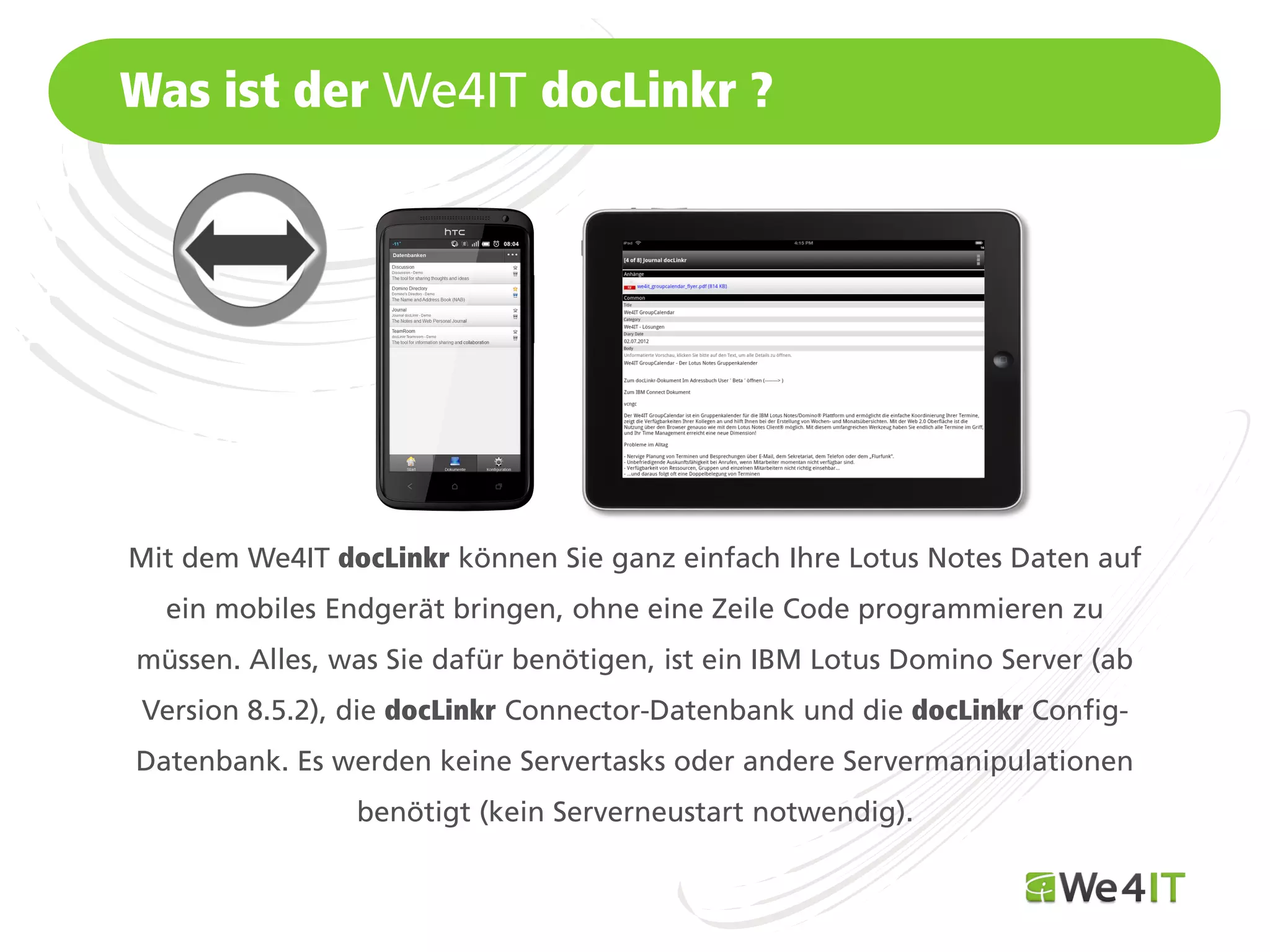 Was ist der We4IT docLinkr ?




Mit dem We4IT docLinkr können Sie ganz einfach Ihre Lotus Notes Daten auf
  ein mobiles Endgerät bringen, ohne eine Zeile Code programmieren zu
müssen. Alles, was Sie dafür benötigen, ist ein IBM Lotus Domino Server (ab
 Version 8.5.2), die docLinkr Connector-Datenbank und die docLinkr Config-
Datenbank. Es werden keine Servertasks oder andere Servermanipulationen
                benötigt (kein Serverneustart notwendig).
Mastertitelformat bearbeiten
 