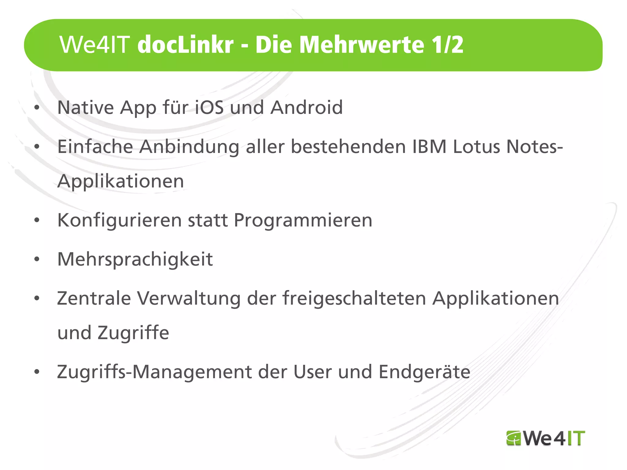 We4IT docLinkr - Die Mehrwerte 1/2

• Native App für iOS und Android

• Einfache Anbindung aller bestehenden IBM Lotus Notes-
  Applikationen

• Konfigurieren statt Programmieren

• Mehrsprachigkeit

• Zentrale Verwaltung der freigeschalteten Applikationen
  und Zugriffe

• Zugriffs-Management der User und Endgeräte

  Mastertitelformat bearbeiten
 