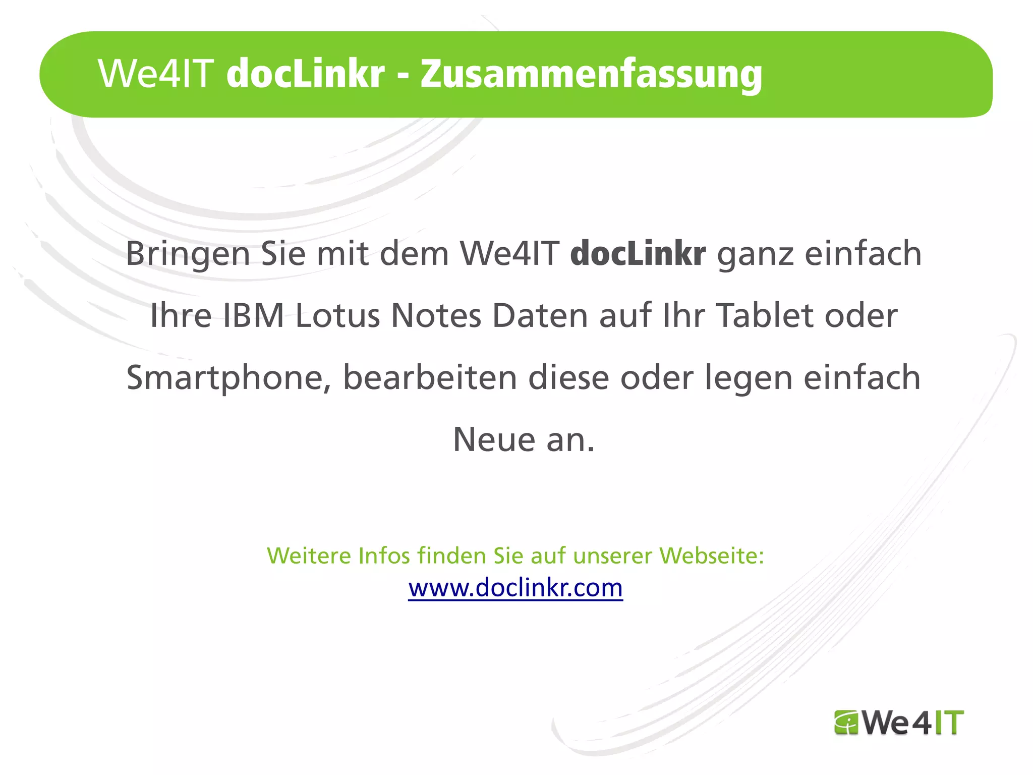 We4IT docLinkr - Zusammenfassung



 Bringen Sie mit dem We4IT docLinkr ganz einfach
   Ihre IBM Lotus Notes Daten auf Ihr Tablet oder
 Smartphone, bearbeiten diese oder legen einfach
                           Neue an.


          Weitere Infos finden Sie auf unserer Webseite:
                       www.doclinkr.com



Mastertitelformat bearbeiten
 