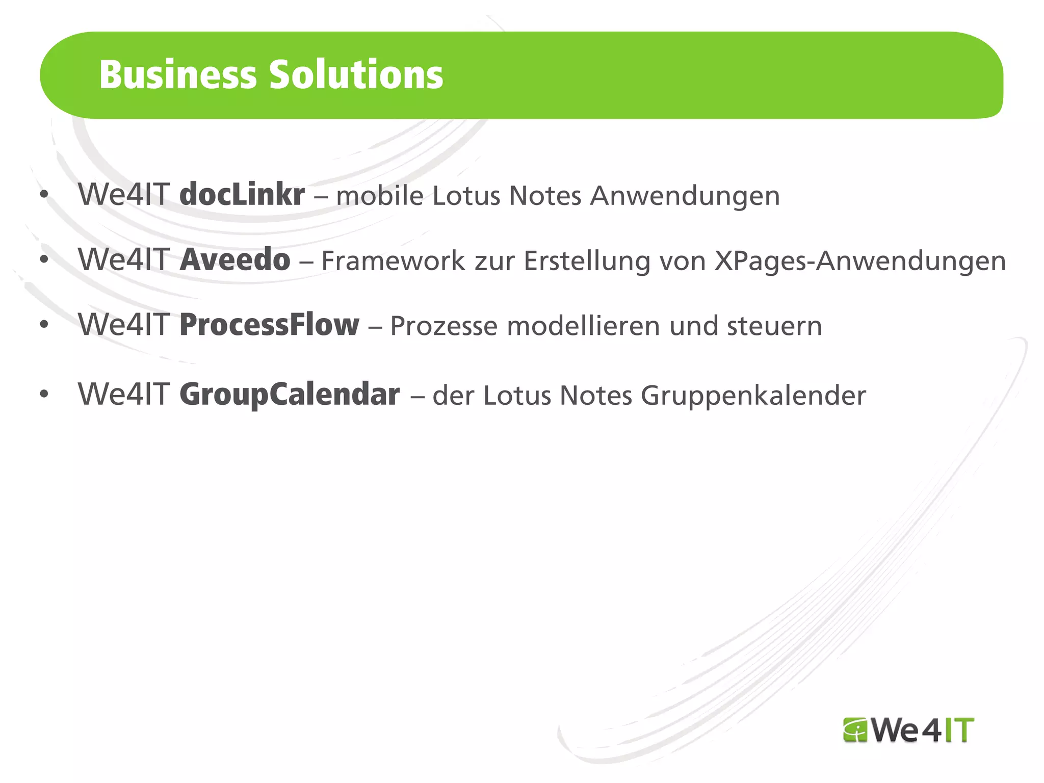 Business Solutions

• We4IT docLinkr – mobile Lotus Notes Anwendungen

• We4IT Aveedo – Framework zur Erstellung von XPages-Anwendungen

• We4IT ProcessFlow – Prozesse modellieren und steuern

• We4IT GroupCalendar – der Lotus Notes Gruppenkalender




    Mastertitelformat bearbeiten
 