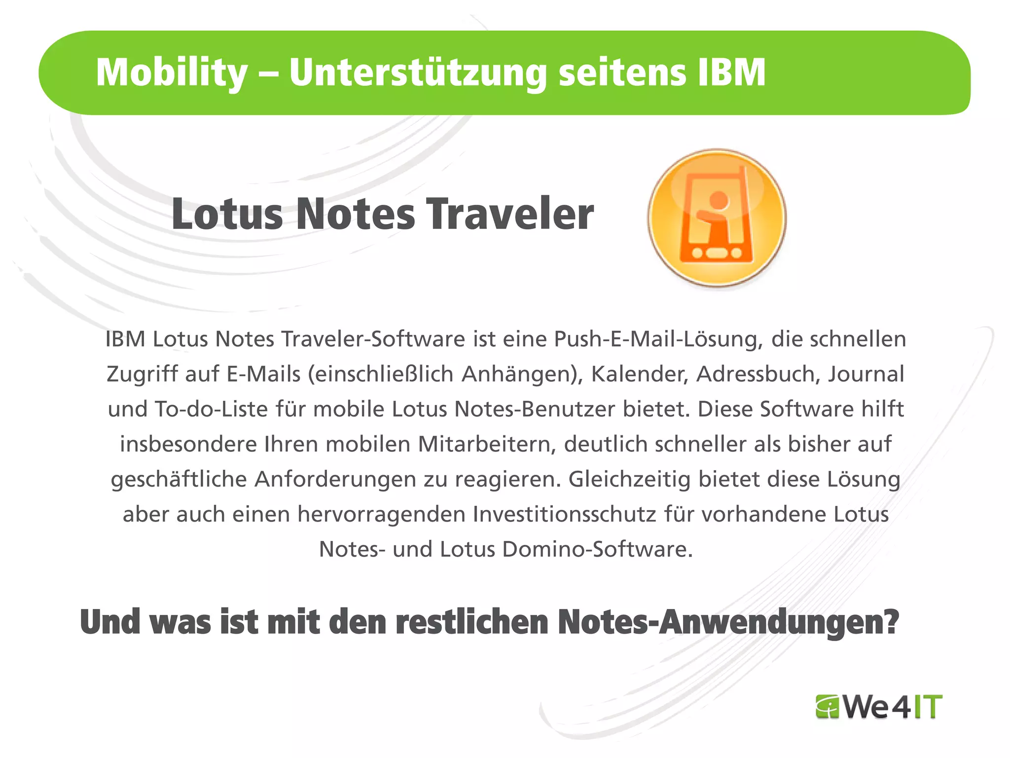 Mobility – Unterstützung seitens IBM


       Lotus Notes Traveler

 IBM Lotus Notes Traveler-Software ist eine Push-E-Mail-Lösung, die schnellen
 Zugriff auf E-Mails (einschließlich Anhängen), Kalender, Adressbuch, Journal
 und To-do-Liste für mobile Lotus Notes-Benutzer bietet. Diese Software hilft
  insbesondere Ihren mobilen Mitarbeitern, deutlich schneller als bisher auf
 geschäftliche Anforderungen zu reagieren. Gleichzeitig bietet diese Lösung
  aber auch einen hervorragenden Investitionsschutz für vorhandene Lotus
                     Notes- und Lotus Domino-Software.


Und was ist mit den restlichen Notes-Anwendungen?
Mastertitelformat bearbeiten
 