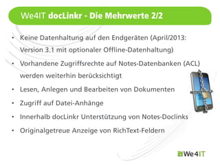 We4IT docLinkr - Die Mehrwerte 2/2

• Keine Datenhaltung auf den Endgeräten (April/2013:
  Version 3.1 mit optionaler Offline-Datenhaltung)

• Vorhandene Zugriffsrechte auf Notes-Datenbanken (ACL)
  werden weiterhin berücksichtigt

• Lesen, Anlegen und Bearbeiten von Dokumenten

• Zugriff auf Datei-Anhänge

• Innerhalb docLinkr Unterstützung von Notes-Doclinks

• Originalgetreue Anzeige von RichText-Feldern

  Mastertitelformat bearbeiten
 