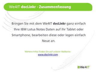We4IT docLinkr - Zusammenfassung



 Bringen Sie mit dem We4IT docLinkr ganz einfach
   Ihre IBM Lotus Notes Daten auf Ihr Tablet oder
 Smartphone, bearbeiten diese oder legen einfach
                           Neue an.


          Weitere Infos finden Sie auf unserer Webseite:
                       www.doclinkr.com



Mastertitelformat bearbeiten
 