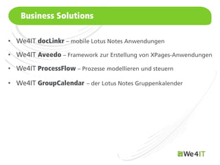 Business Solutions

• We4IT docLinkr – mobile Lotus Notes Anwendungen

• We4IT Aveedo – Framework zur Erstellung von XPages-Anwendungen

• We4IT ProcessFlow – Prozesse modellieren und steuern

• We4IT GroupCalendar – der Lotus Notes Gruppenkalender




    Mastertitelformat bearbeiten
 