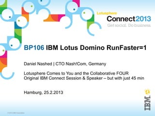 BP106 IBM Lotus Domino RunFaster=1

                     Daniel Nashed | CTO Nash!Com, Germany

                     Lotusphere Comes to You and the Collaborative FOUR
                     Original IBM Connect Session & Speaker – but with just 45 min


                     Hamburg, 25.2.2013



© 2013 IBM Corporation
 