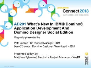 AD201 What's New In IBM® Domino®
                     Application Development And
                     Domino Designer Social Edition
                     Originally presented by:

                     Pete Janzen | Sr. Product Manager - IBM
                     Dan O'Connor | Domino Designer Team Lead – IBM

                     Presented today by:
                     Matthew Fyleman | Product / Project Manager - We4IT


© 2013 IBM Corporation
 
