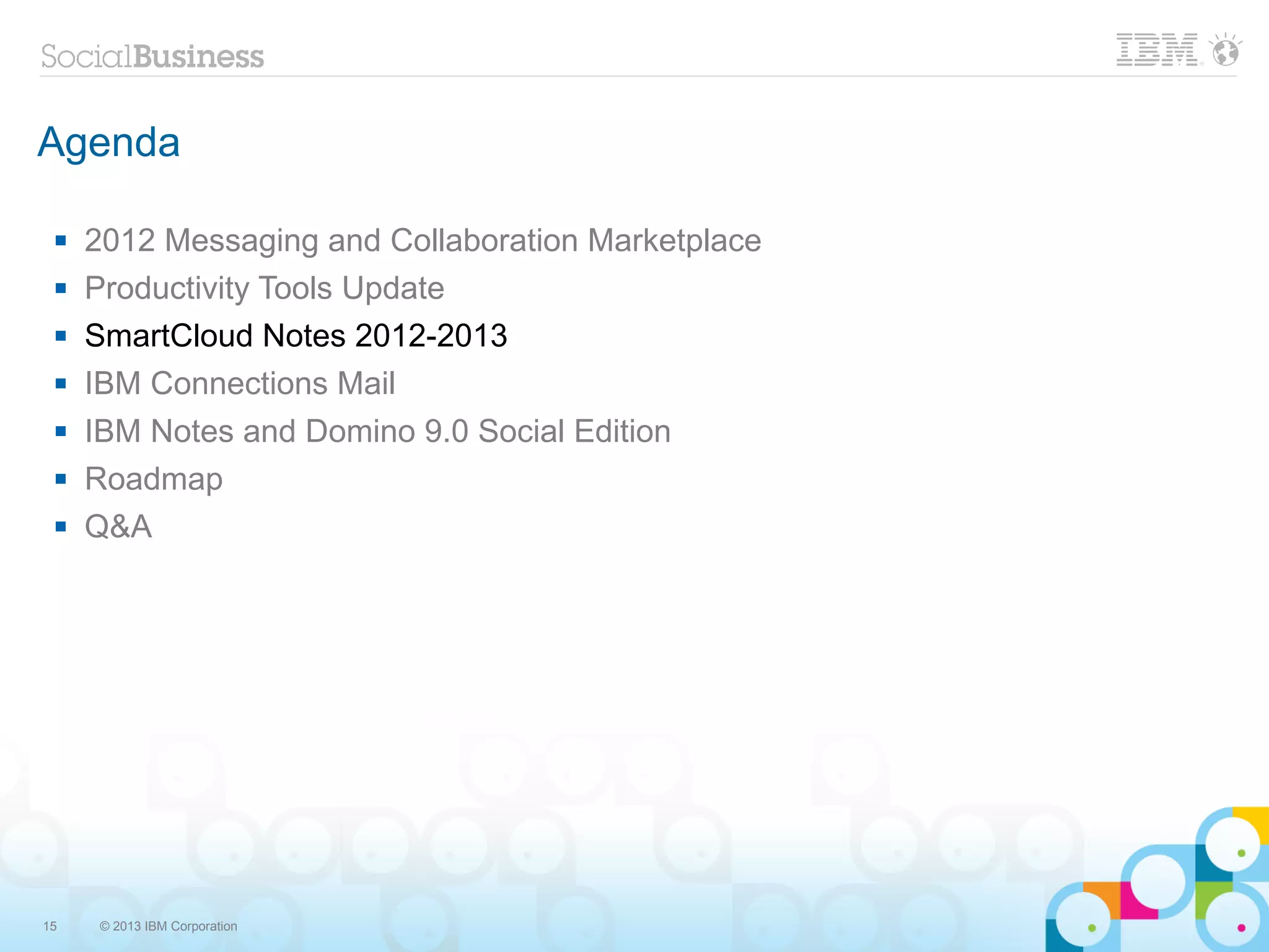 Agenda

    2012 Messaging and Collaboration Marketplace
    Productivity Tools Update
    SmartCloud Notes 2012-2013
    IBM Connections Mail
    IBM Notes and Domino 9.0 Social Edition
    Roadmap
    Q&A




15    © 2013 IBM Corporation
 