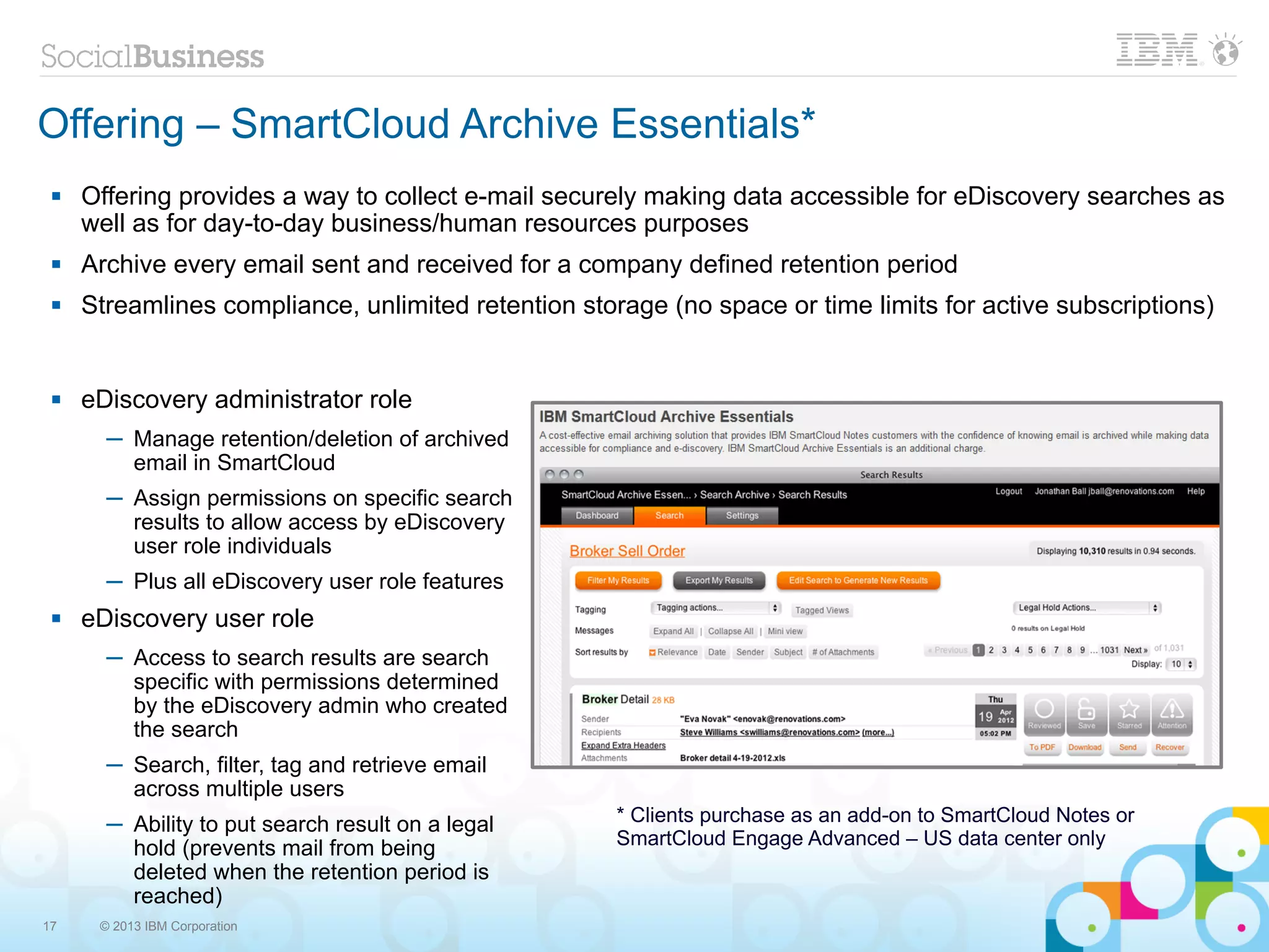 Offering – SmartCloud Archive Essentials*
    Offering provides a way to collect e-mail securely making data accessible for eDiscovery searches as
     well as for day-to-day business/human resources purposes
    Archive every email sent and received for a company defined retention period
    Streamlines compliance, unlimited retention storage (no space or time limits for active subscriptions)


    eDiscovery administrator role
       ─ Manage retention/deletion of archived
         email in SmartCloud
       ─ Assign permissions on specific search
         results to allow access by eDiscovery
         user role individuals
       ─ Plus all eDiscovery user role features
    eDiscovery user role
       ─ Access to search results are search
         specific with permissions determined
         by the eDiscovery admin who created
         the search
       ─ Search, filter, tag and retrieve email
         across multiple users
       ─ Ability to put search result on a legal     * Clients purchase as an add-on to SmartCloud Notes or
         hold (prevents mail from being              SmartCloud Engage Advanced – US data center only
         deleted when the retention period is
         reached)
17    © 2013 IBM Corporation
 