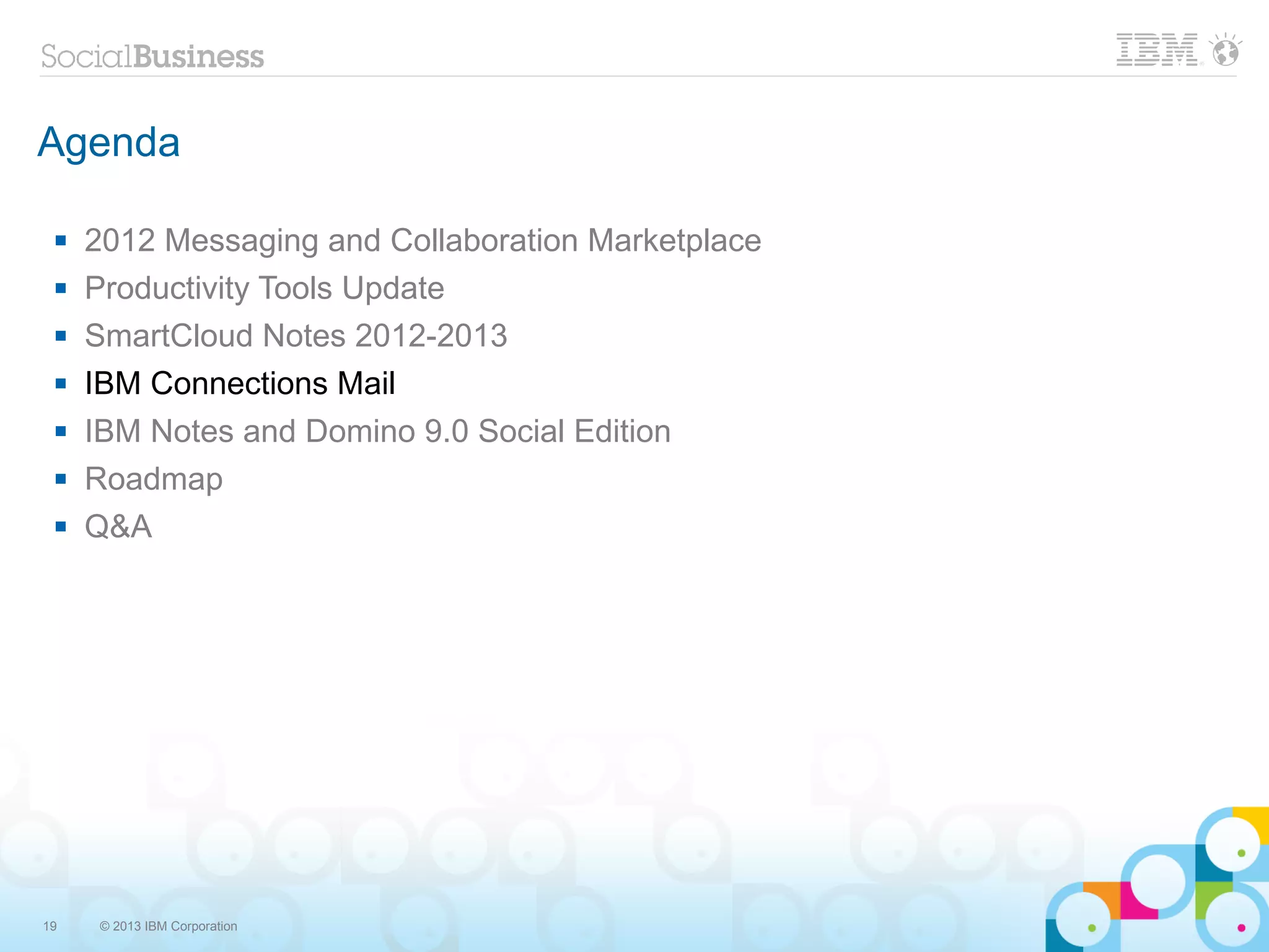 Agenda

    2012 Messaging and Collaboration Marketplace
    Productivity Tools Update
    SmartCloud Notes 2012-2013
    IBM Connections Mail
    IBM Notes and Domino 9.0 Social Edition
    Roadmap
    Q&A




19    © 2013 IBM Corporation
 
