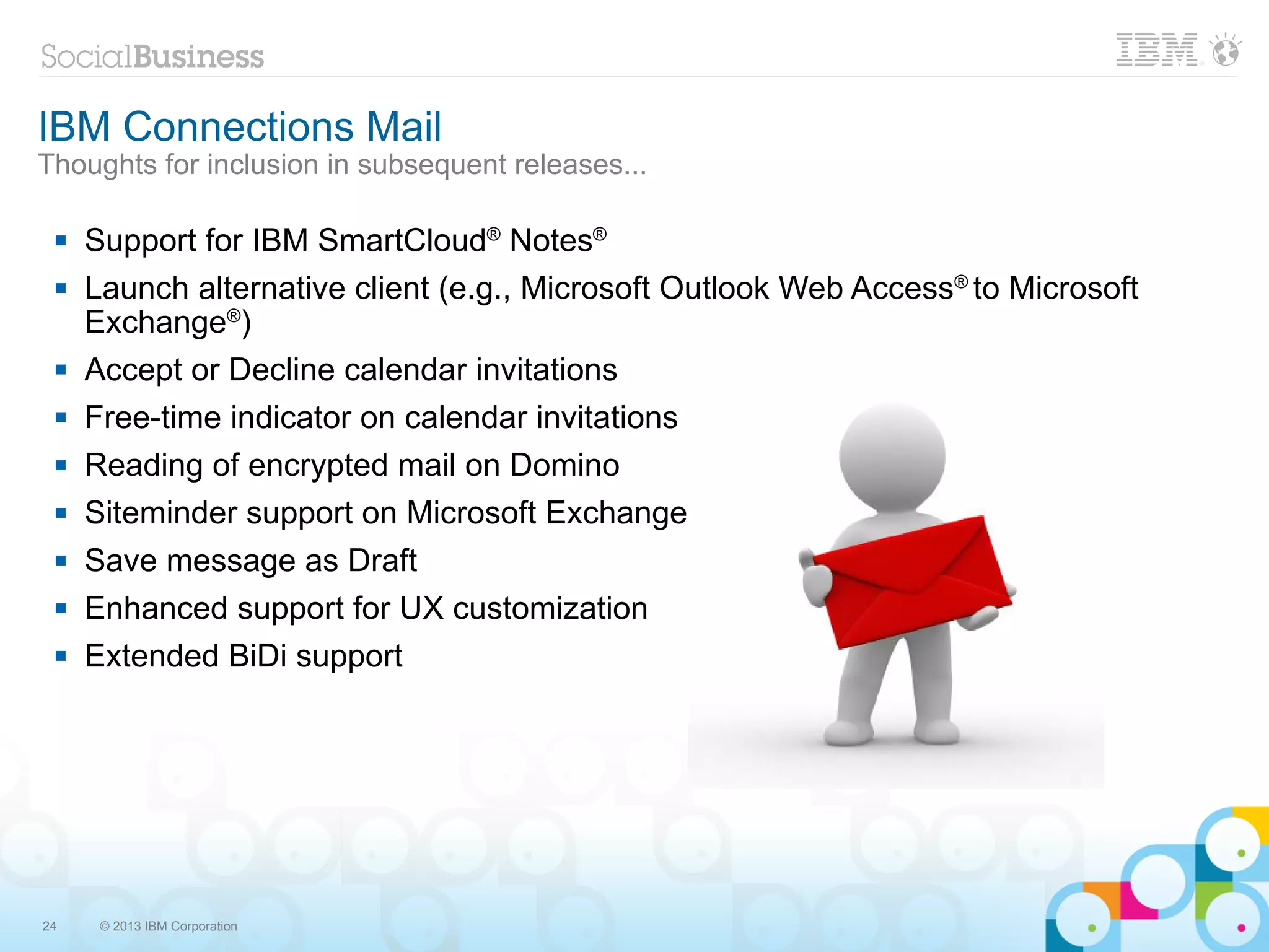 IBM Connections Mail
Thoughts for inclusion in subsequent releases...

    Support for IBM SmartCloud® Notes®
    Launch alternative client (e.g., Microsoft Outlook Web Access® to Microsoft
     Exchange®)
    Accept or Decline calendar invitations
    Free-time indicator on calendar invitations
    Reading of encrypted mail on Domino
    Siteminder support on Microsoft Exchange
    Save message as Draft
    Enhanced support for UX customization
    Extended BiDi support




24    © 2013 IBM Corporation
 