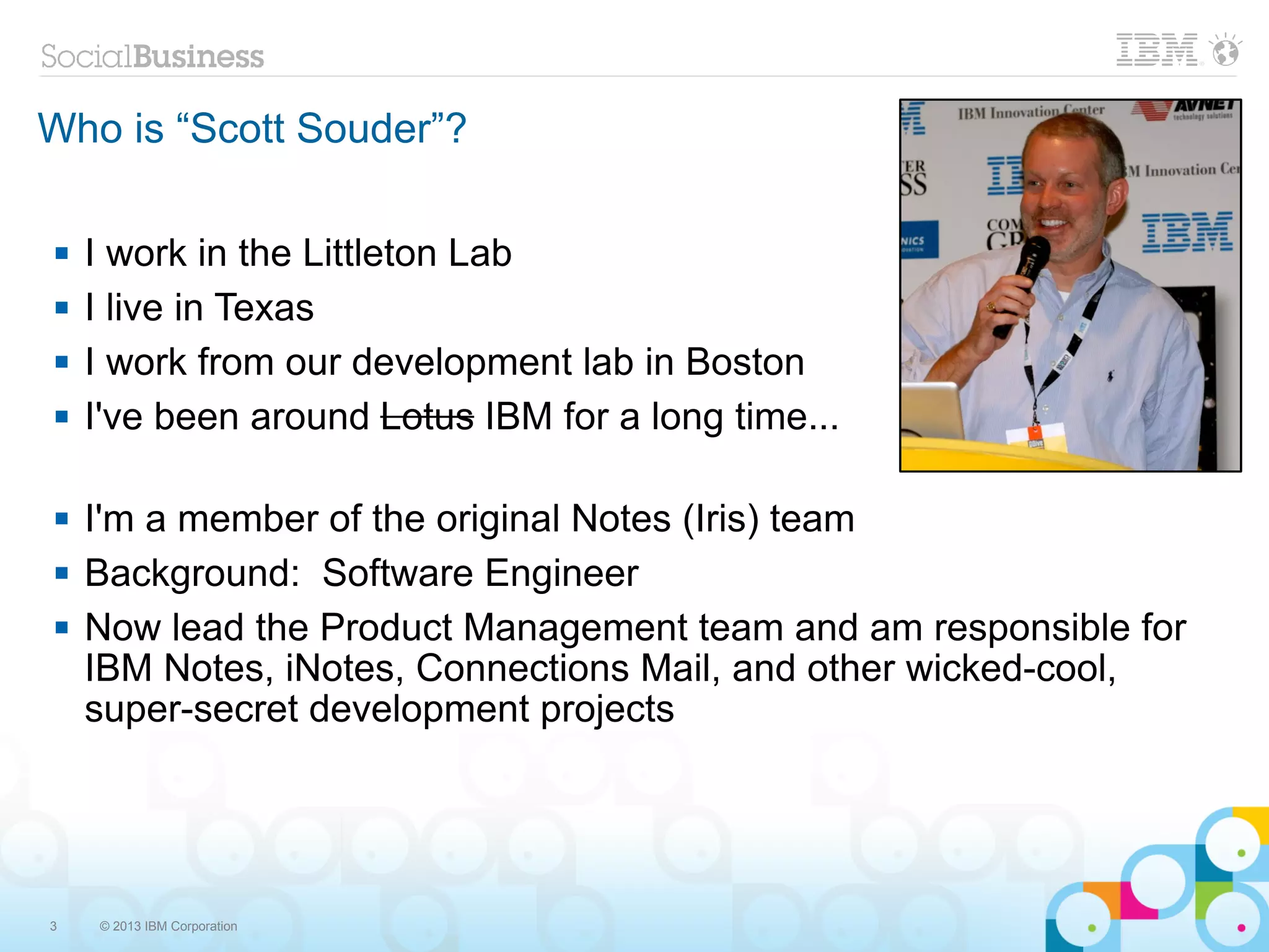 Who is “Scott Souder”?

   I work in the Littleton Lab
   I live in Texas
   I work from our development lab in Boston
   I've been around Lotus IBM for a long time...

   I'm a member of the original Notes (Iris) team
   Background: Software Engineer
   Now lead the Product Management team and am responsible for
    IBM Notes, iNotes, Connections Mail, and other wicked-cool,
    super-secret development projects




3   © 2013 IBM Corporation
 