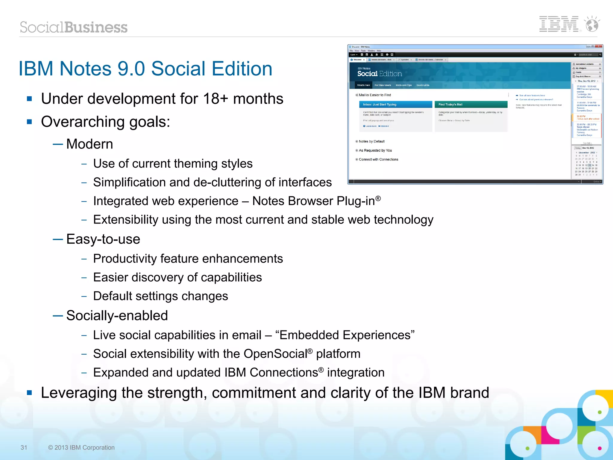 IBM Notes 9.0 Social Edition
    Under development for 18+ months
    Overarching goals:
       ─ Modern
                –   Use of current theming styles
                –   Simplification and de-cluttering of interfaces
                –   Integrated web experience – Notes Browser Plug-in®
                –   Extensibility using the most current and stable web technology
       ─ Easy-to-use
                –   Productivity feature enhancements
                –   Easier discovery of capabilities
                –   Default settings changes
       ─ Socially-enabled
                –   Live social capabilities in email – “Embedded Experiences”
                –   Social extensibility with the OpenSocial® platform
                –   Expanded and updated IBM Connections® integration
    Leveraging the strength, commitment and clarity of the IBM brand


31    © 2013 IBM Corporation
 