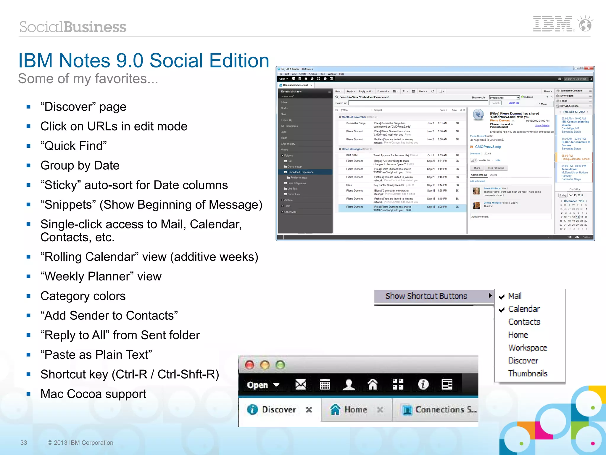 IBM Notes 9.0 Social Edition
Some of my favorites...
    “Discover” page
    Click on URLs in edit mode
    “Quick Find”
    Group by Date
    “Sticky” auto-sort for Date columns
    “Snippets” (Show Beginning of Message)
    Single-click access to Mail, Calendar,
     Contacts, etc.
    “Rolling Calendar” view (additive weeks)
    “Weekly Planner” view
    Category colors
    “Add Sender to Contacts”
    “Reply to All” from Sent folder
    “Paste as Plain Text”
    Shortcut key (Ctrl-R / Ctrl-Shft-R)
    Mac Cocoa support


33    © 2013 IBM Corporation
 