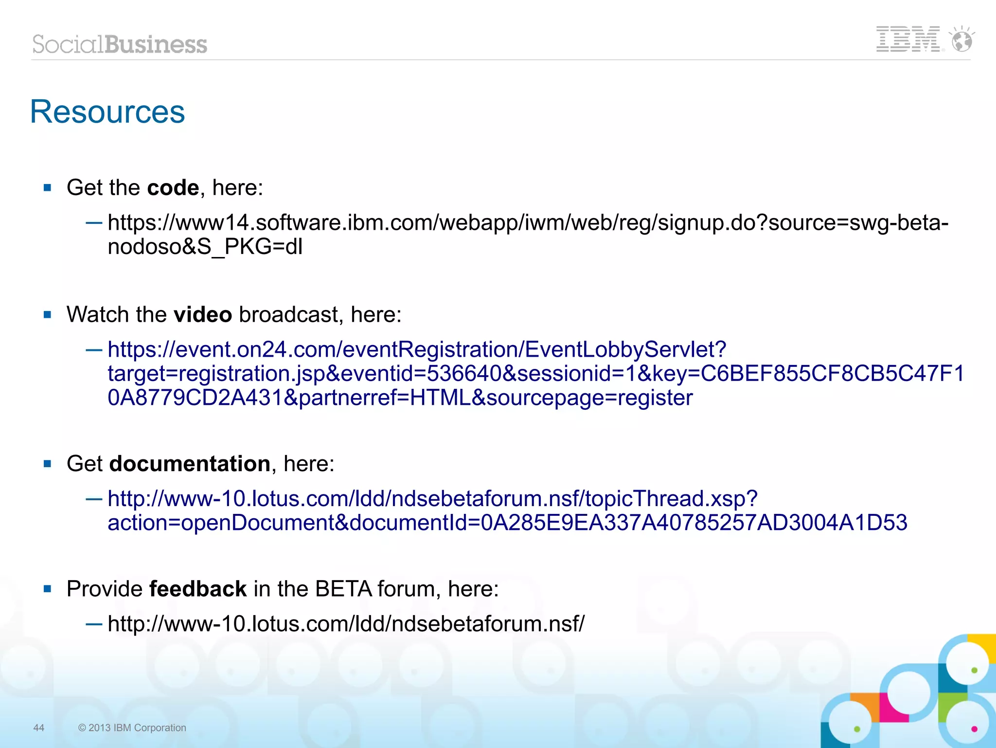 Resources

    Get the code, here:
       ─ https://www14.software.ibm.com/webapp/iwm/web/reg/signup.do?source=swg-beta-
         nodoso&S_PKG=dl

    Watch the video broadcast, here:
       ─ https://event.on24.com/eventRegistration/EventLobbyServlet?
         target=registration.jsp&eventid=536640&sessionid=1&key=C6BEF855CF8CB5C47F1
         0A8779CD2A431&partnerref=HTML&sourcepage=register

    Get documentation, here:
       ─ http://www-10.lotus.com/ldd/ndsebetaforum.nsf/topicThread.xsp?
         action=openDocument&documentId=0A285E9EA337A40785257AD3004A1D53

    Provide feedback in the BETA forum, here:
       ─ http://www-10.lotus.com/ldd/ndsebetaforum.nsf/



44    © 2013 IBM Corporation
 