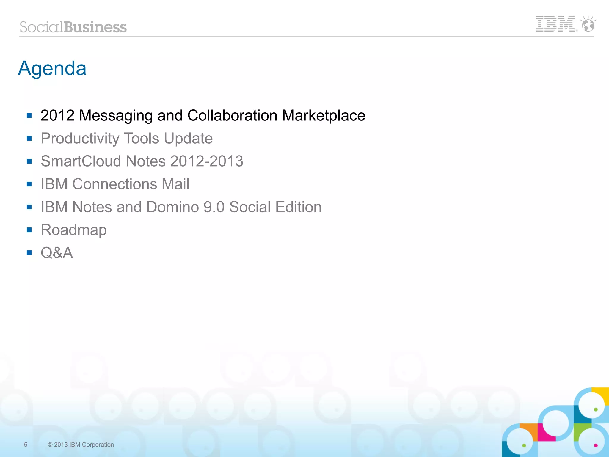 Agenda

   2012 Messaging and Collaboration Marketplace
   Productivity Tools Update
   SmartCloud Notes 2012-2013
   IBM Connections Mail
   IBM Notes and Domino 9.0 Social Edition
   Roadmap
   Q&A




5    © 2013 IBM Corporation
 