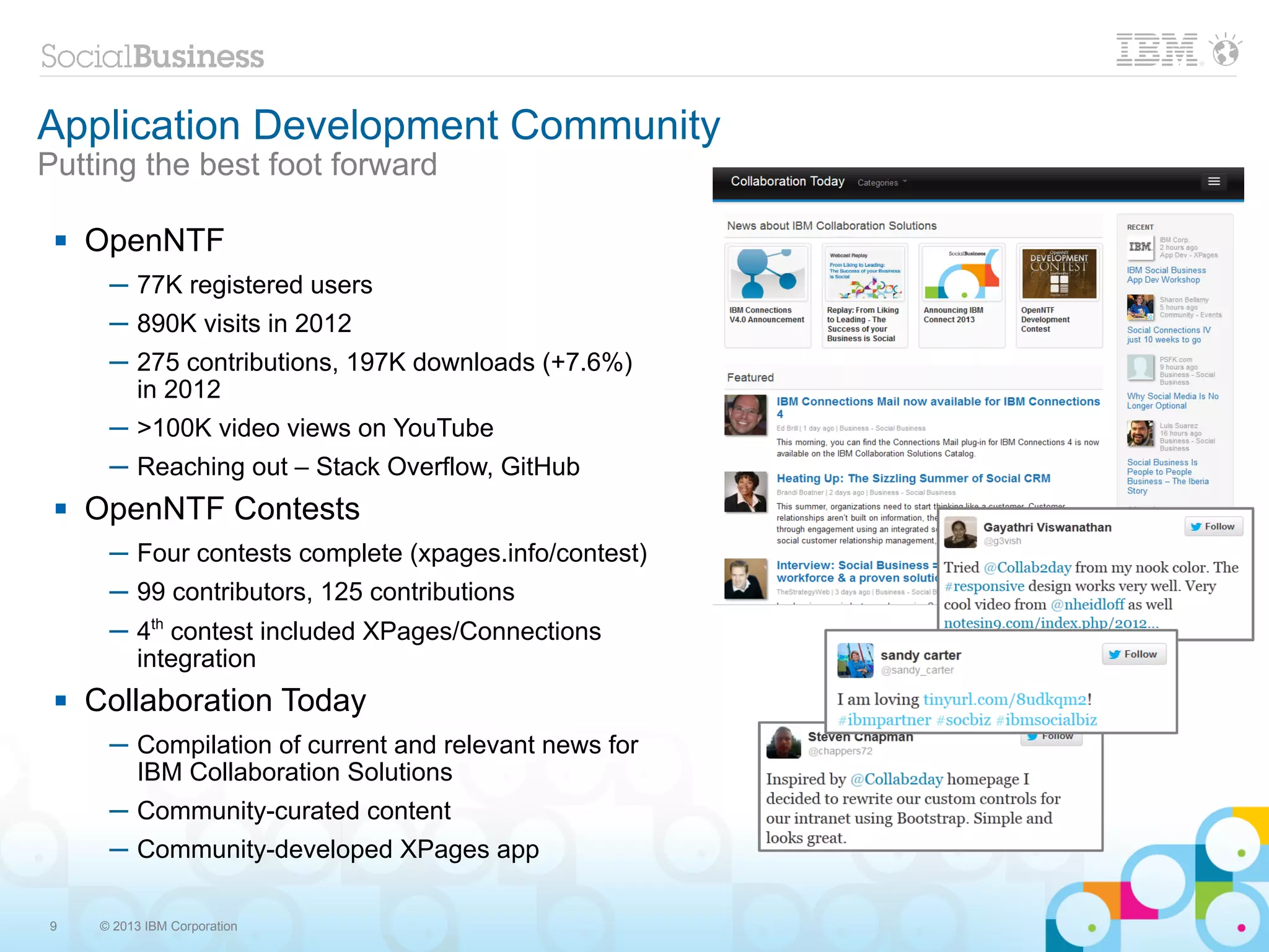 Application Development Community
Putting the best foot forward

    OpenNTF
       ─ 77K registered users
       ─ 890K visits in 2012
       ─ 275 contributions, 197K downloads (+7.6%)
         in 2012
       ─ >100K video views on YouTube
       ─ Reaching out – Stack Overflow, GitHub
    OpenNTF Contests
       ─ Four contests complete (xpages.info/contest)
       ─ 99 contributors, 125 contributions
       ─ 4th contest included XPages/Connections
         integration
    Collaboration Today
       ─ Compilation of current and relevant news for
         IBM Collaboration Solutions
       ─ Community-curated content
       ─ Community-developed XPages app

9     © 2013 IBM Corporation
 