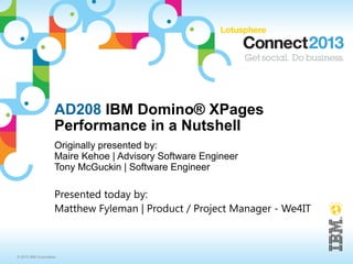 AD208 IBM Domino® XPages
                     Performance in a Nutshell
                     Originally presented by:
                     Maire Kehoe | Advisory Software Engineer
                     Tony McGuckin | Software Engineer

                     Presented today by:
                     Matthew Fyleman | Product / Project Manager - We4IT



© 2013 IBM Corporation
 