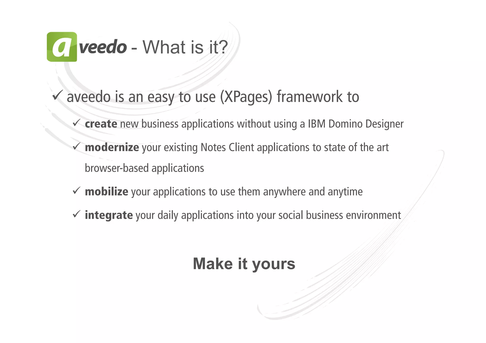 - What is it?
aveedo is an easy to use (XPages) framework to
create new business applications without using a IBM Domino Designer
modernize your existing Notes Client applications to state of the art
browser-based applications
mobilize your applications to use them anywhere and anytime
integrate your daily applications into your social business environment

Make it yours

 