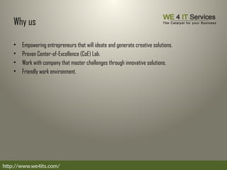 Why us
• Empowering entrepreneurs that will ideate and generate creative solutions.
• Proven Center-of-Excellence (CoE) Lab.
• Work with company that master challenges through innovative solutions.
• Friendly work environment.
http://www.we4its.com/
 
