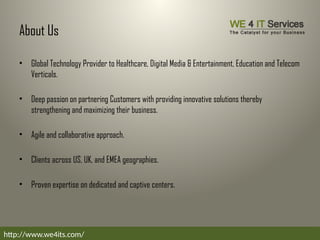 About Us
• Global Technology Provider to Healthcare, Digital Media & Entertainment, Education and Telecom
Verticals.
• Deep passion on partnering Customers with providing innovative solutions thereby
strengthening and maximizing their business.
• Agile and collaborative approach.
• Clients across US, UK, and EMEA geographies.
• Proven expertise on dedicated and captive centers.
http://www.we4its.com/
 