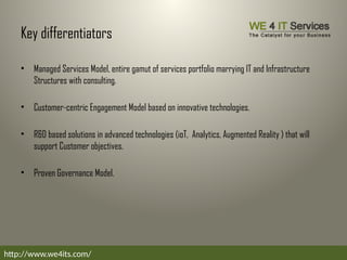Key differentiators
• Managed Services Model, entire gamut of services portfolio marrying IT and Infrastructure
Structures with consulting.
• Customer-centric Engagement Model based on innovative technologies.
• R&D based solutions in advanced technologies (ioT, Analytics, Augmented Reality ) that will
support Customer objectives.
• Proven Governance Model.
http://www.we4its.com/
 
