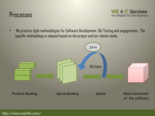 Processes
• We practice Agile methodologies for Software Development, QA/Testing and engagements. The
specific methodology is adopted based on the project and our clients needs.
http://www.we4its.com/
Product Backlog Sprint
Sprint Backlog Work increment
of the software
30 Days
24 H
 