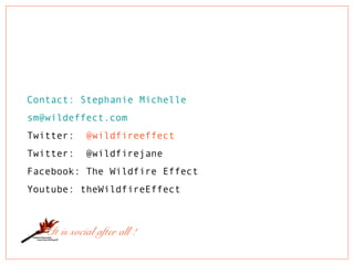 Contact: Stephanie Michelle
sm@wildeffect.com
Twitter: @wildfireeffect
Twitter: @wildfirejane
Facebook: The Wildfire Effect
Youtube: theWildfireEffect
. . . It is social after all !
 