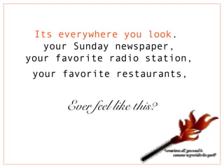 Its everywhere you look.
your Sunday newspaper,
your favorite radio station,
your favorite restaurants,
Ever feel like this?
 