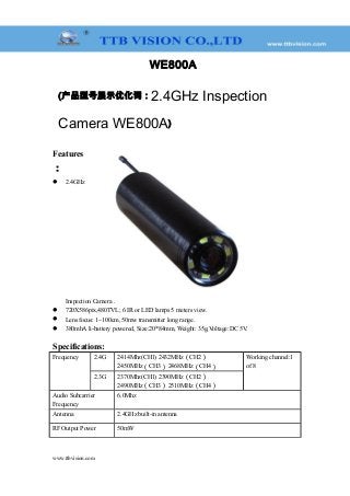 WE800A
(产品型号展示优化词：2.4GHz Inspection
Camera WE800A)
Features
：
 2.4GHz
Inspection Camera .
 720X586pix,480TVL; 6 IR or LED lamps 5 meters view.
 Lens focus: 1~100cm, 50mw transmitter long range.
 380mhA li-battery powered, Size:20*84mm, Weight: 35g,Voltage:DC 5V.
Specifications:
Frequency 2.4G 2414Mhz(CH1) 2432MHz（CH2）
2450MHz（CH3） 2468MHz（CH4）
Working channel:1
of 8
2.3G 2370Mhz(CH1) 2390MHz（CH2）
2490MHz（CH3） 2510MHz（CH4）
Audio Subcarrier
Frequency
6.0Mhz
Antenna 2.4GHz built-in antenna
RF Output Power 50mW
www.ttbvision.com
 