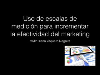 Uso de escalas de
medición para incrementar
la efectividad del marketing
MMP Diana Vaquero Negrete
 