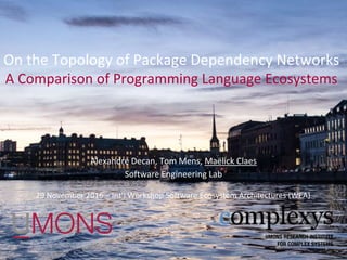 On the Topology of Package Dependency Networks
A Comparison of Programming Language Ecosystems
Alexandre Decan, Tom Mens, Maëlick Claes
Software Engineering Lab
1
29 November 2016 – Int’l Workshop Software Ecosystem Architectures (WEA)
 
