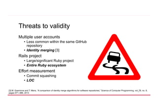 Threats to validity
Multiple user accounts
•  Less common within the same GitHub
repository
•  Identity merging [3]
Rails ...