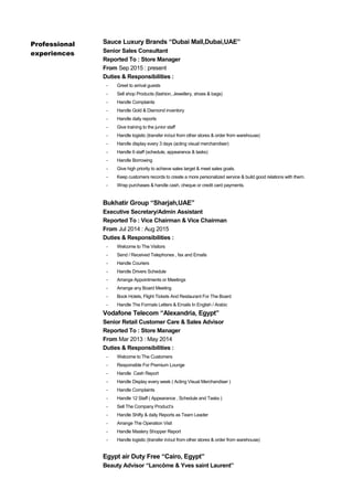 Professional
experiences
Sauce Luxury Brands “Dubai Mall,Dubai,UAE”
Senior Sales Consultant
Reported To : Store Manager
From Sep 2015 : present
Duties & Responsibilities :
- Greet to arrival guests
- Sell shop Products (fashion, Jewellery, shoes & bags)
- Handle Complaints
- Handle Gold & Diamond inventory
- Handle daily reports
- Give training to the junior staff
- Handle logistic (transfer in/out from other stores & order from warehouse)
- Handle display every 3 days (acting visual merchandiser)
- Handle 6 staff (schedule, appearance & tasks)
- Handle Borrowing
- Give high priority to achieve sales target & meet sales goals.
- Keep customers records to create a more personalized service & build good relations with them.
- Wrap purchases & handle cash, cheque or credit card payments.
Bukhatir Group “Sharjah,UAE”
Executive Secretary/Admin Assistant
Reported To : Vice Chairman & Vice Chairman
From Jul 2014 : Aug 2015
Duties & Responsibilities :
- Welcome to The Visitors
- Send / Received Telephones , fax and Emails
- Handle Couriers
- Handle Drivers Schedule
- Arrange Appointments or Meetings
- Arrange any Board Meeting
- Book Hotels, Flight Tickets And Restaurant For The Board
- Handle The Formals Letters & Emails In English / Arabic
Vodafone Telecom “Alexandria, Egypt”
Senior Retail Customer Care & Sales Advisor
Reported To : Store Manager
From Mar 2013 : May 2014
Duties & Responsibilities :
- Welcome to The Customers
- Responsible For Premium Lounge
- Handle Cash Report
- Handle Display every week ( Acting Visual Merchandiser )
- Handle Complaints
- Handle 12 Staff ( Appearance , Schedule and Tasks )
- Sell The Company Product’s
- Handle Shifty & daily Reports as Team Leader
- Arrange The Operation Visit
- Handle Mastery Shopper Report
- Handle logistic (transfer in/out from other stores & order from warehouse)
Egypt air Duty Free “Cairo, Egypt”
Beauty Advisor “Lancôme & Yves saint Laurent”
 