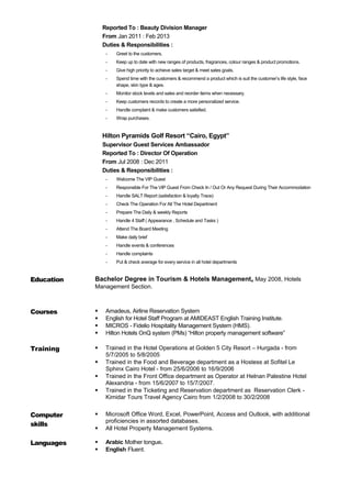 Reported To : Beauty Division Manager
From Jan 2011 : Feb 2013
Duties & Responsibilities :
- Greet to the customers.
- Keep up to date with new ranges of products, fragrances, colour ranges & product promotions.
- Give high priority to achieve sales target & meet sales goals.
- Spend time with the customers & recommend a product which is suit the customer’s life style, face
shape, skin type & ages.
- Monitor stock levels and sales and reorder items when necessary.
- Keep customers records to create a more personalized service.
- Handle complaint & make customers satisfied.
- Wrap purchases.
Hilton Pyramids Golf Resort “Cairo, Egypt”
Supervisor Guest Services Ambassador
Reported To : Director Of Operation
From Jul 2008 : Dec 2011
Duties & Responsibilities :
- Welcome The VIP Guest
- Responsible For The VIP Guest From Check In / Out Or Any Request During Their Accommodation
- Handle SALT Report (satisfaction & loyalty Trace)
- Check The Operation For All The Hotel Department
- Prepare The Daily & weekly Reports
- Handle 4 Staff ( Appearance , Schedule and Tasks )
- Attend The Board Meeting
- Make daily brief
- Handle events & conferences
- Handle complaints
- Put & check average for every service in all hotel departments
Education Bachelor Degree in Tourism & Hotels Management, May 2008, Hotels
Management Section.
Courses  Amadeus, Airline Reservation System
 English for Hotel Staff Program at AMIDEAST English Training Institute.
 MICROS - Fidelio Hospitality Management System (HMS).
 Hilton Hotels OnQ system (PMs) “Hilton property management software”
Training  Trained in the Hotel Operations at Golden 5 City Resort – Hurgada - from
5/7/2005 to 5/8/2005
 Trained in the Food and Beverage department as a Hostess at Sofitel Le
Sphinx Cairo Hotel - from 25/6/2006 to 16/9/2006
 Trained in the Front Office department as Operator at Helnan Palestine Hotel
Alexandria - from 15/6/2007 to 15/7/2007.
 Trained in the Ticketing and Reservation department as Reservation Clerk -
Kimidar Tours Travel Agency Cairo from 1/2/2008 to 30/2/2008
Computer
skills
 Microsoft Office Word, Excel, PowerPoint, Access and Outlook, with additional
proficiencies in assorted databases.
 All Hotel Property Management Systems.
Languages  Arabic Mother tongue.
 English Fluent.
 