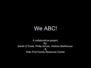We ABC! A collaborative project  By  Sarah O’Toole, Philip Girvan, Andrew Barkhouse  & Kids First Family Resource Center 