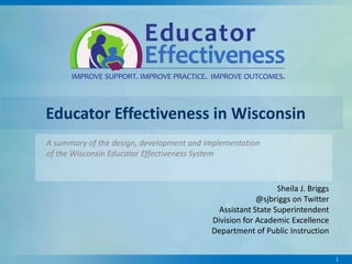 Educator Effectiveness in Wisconsin
A summary of the design, development and implementation
of the Wisconsin Educator Effectiveness System

Sheila J. Briggs
@sjbriggs on Twitter
Assistant State Superintendent
Division for Academic Excellence
Department of Public Instruction
1

 