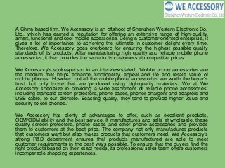 A China-based firm, We Accessory is an offshoot of Shenzhen Western Electronic Co.
Ltd., which has earned a reputation for offering an extensive range of high-quality,
smart, functional and cool mobile accessories. Being a customer-oriented enterprise, it
gives a lot of importance to achieving the ultimate in customer delight every time.
Therefore, We Accessory goes overboard for ensuring the highest possible quality
standards of its products. After manufacturing high quality and reliable mobile phone
accessories, it then provides the same to its customers at competitive prices.
We Accessory’s spokesperson in an interview stated, “Mobile phone accessories are
the medium that helps enhance functionality, appeal and life and resale value of
mobile phones. However, not all the mobile phone accessories are worth the buyer’s
trust but only those that are produced using high-quality materials. We at We
Accessory specialize in providing a wide assortment of reliable phone accessories,
including standard screen protectors, phone cases, phones chargers and adapters and
USB cable, to our clientele. Boasting quality, they tend to provide higher value and
security to cell phones.”
We Accessory has plenty of advantages to offer, such as excellent products,
OEM/ODM ability and the best service. It manufactures and sells at wholesale, these
quality screen protectors, phone cases and other phone accessories and provides
them to customers at the best price. The company not only manufactures products
that customers want but also makes products that customers need. We Accessory’s
strong R&D department ensures that products manufactured are able to meet
customer requirements in the best ways possible. To ensure that the buyers find the
right products based on their exact needs, its professional sales team offers customers
incomparable shopping experiences.
 