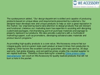 The spokesperson added, “Our design department is skilled and capable of producing
products based on unique ideas and requirements presented by customers. Our
designer team develops new and unique products to help us earn a great reputation in
the market. Our engineering teams take attention to design products that are relevant
and functional. Likewise, our marketing team has expertise in assisting with designing
customized packages, merchandising, point-of-purchase materials and signage to
properly represent our products. We also provide customers with a multitude of
marketing support, such as promotions, developing collateral sales materials and
product launch programs.”
As providing high-quality products is a core value, We Accessory ensure that our
integral quality control system tests each product at least 6 times from production to
shipping. Other factors like excellent service guarantee, after-sale service, 30 days
warranty, fast globe shipping, and competitive prices enable this coveted supplier to
win repeat business. Therefore, those looking for a leading China phone cases
manufacturer can count on We Accessory for quality backed products that will not
burn a hole in the pocket.
 