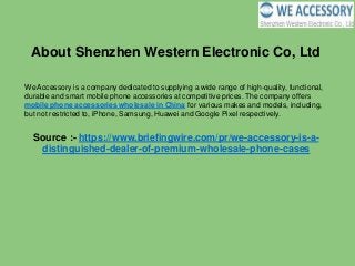 About Shenzhen Western Electronic Co, Ltd
We Accessory is a company dedicated to supplying a wide range of high-quality, functional,
durable and smart mobile phone accessories at competitive prices. The company offers
mobile phone accessories wholesale in China for various makes and models, including,
but not restricted to, iPhone, Samsung, Huawei and Google Pixel respectively.
Source :- https://www.briefingwire.com/pr/we-accessory-is-a-
distinguished-dealer-of-premium-wholesale-phone-cases
 