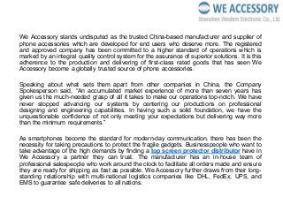 We Accessory stands undisputed as the trusted China-based manufacturer and supplier of
phone accessories which are developed for end users who deserve more. The registered
and approved company has been committed to a higher standard of operations which is
marked by an integral quality control system for the assurance of superior solutions. It is this
adherence to the production and delivering of first-class rated goods that has seen We
Accessory become a globally trusted source of phone accessories.
Speaking about what sets them apart from other companies in China, the Company
Spokesperson said, “An accumulated market experience of more than seven years has
given us the much-needed grasp of all it takes to make our operations top-notch. We have
never stopped advancing our systems by centering our productions on professional
designing and engineering capabilities. In having such a solid foundation, we have the
unquestionable confidence of not only meeting your expectations but delivering way more
than the minimum requirements.”
As smartphones become the standard for modern-day communication, there has been the
necessity for taking precautions to protect the fragile gadgets. Businesspeople who want to
take advantage of the high demands by finding a top screen protector distributor have in
We Accessory a partner they can trust. The manufacturer has an in-house team of
professional salespeople who work around the clock to facilitate all orders made and ensure
they are ready for shipping as fast as possible. We Accessory further draws from their long-
standing relationship with multi-national logistics companies like DHL, FedEx, UPS, and
EMS to guarantee safe deliveries to all nations.
 