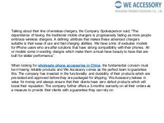Talking about their line of wireless chargers, the Company Spokesperson said, “The
dependence of having the traditional mobile chargers is progressively fading as more people
embrace wireless chargers. A defining attribute that makes these advanced chargers
suitable is their ease of use and fast charging abilities. We have a line of exclusive models
for iPhone users who are after solutions that have strong compatibility with their phones. All
or models come in exciting designs which make them a must-have beauty to have that are
built for stellar performance.”
When looking for wholesale phone accessories in China, the fundamental concern must
be in having reliable products and We Accessory comes as the perfect team to guarantee
this. The company has invested in the functionality and durability of their products which are
pre-tested and approved before they are packaged for shipping. We Accessory believe in
value for money and always ensure that their clients have zero defect products which will
boost their reputation. The company further offers a 3-months warranty on all their orders as
a measure to provide their clients with a guarantee they can rely on.
 