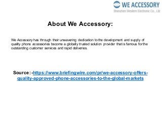About We Accessory:
We Accessory has through their unwavering dedication to the development and supply of
quality phone accessories become a globally trusted solution provider that is famous for the
outstanding customer services and rapid deliveries.
Source :-https://www.briefingwire.com/pr/we-accessory-offers-
quality-approved-phone-accessories-to-the-global-markets
 