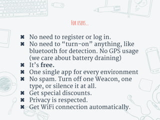 Forusers...
✖ No need to register or log in.
✖ No need to “turn-on” anything, like
bluetooth for detection. No GPS usage
(we care about battery draining)
✖ It’s free.
✖ One single app for every environment
✖ No spam. Turn off one Weacon, one
type, or silence it at all.
✖ Get special discounts.
✖ Privacy is respected.
✖ Get WiFi connection automatically.
 