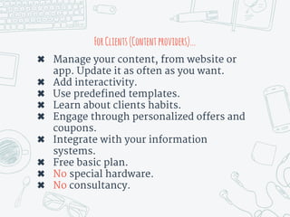 ForClients(Contentproviders)...
✖ Manage your content, from website or
app. Update it as often as you want.
✖ Add interactivity.
✖ Use predefined templates.
✖ Learn about clients habits.
✖ Engage through personalized offers and
coupons.
✖ Integrate with your information
systems.
✖ Free basic plan.
✖ No special hardware.
✖ No consultancy.
 