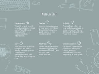 WhatcanIget?
Engagement
You will be able to tell
new clients from regular
ones. Plan different
strategies for
engagement and
fidelization.
Visibility
You made an effort on
your website, your app or
social networks. We put
it in hands of people who
value your brand.
Quality
Improve the experience
of your users providing
dynamic information,
quick service or new
functionalities.
Easy
Your business is already
complex. We aren’t
adding any new process.
You may add
functionalities if you
think they worth in your
case.
Analytics
Have data about clients’
habits to support your
business decisions. Or to
discover new
opportunities.
Communication
Get a new, clean way to
communicate to your
clients, making
differences if they are
physically at your place.
 
