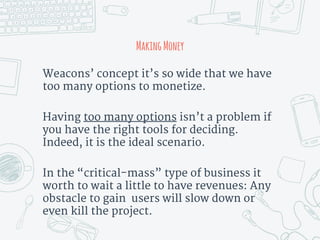 MakingMoney
Weacons’ concept it’s so wide that we have
too many options to monetize.
Having too many options isn’t a problem if
you have the right tools for deciding.
Indeed, it is the ideal scenario.
In the “critical-mass” type of business it
worth to wait a little to have revenues: Any
obstacle to gain users will slow down or
even kill the project.
 