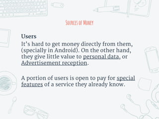 Users
It’s hard to get money directly from them,
(specially in Android). On the other hand,
they give little value to personal data, or
Advertisement reception.
A portion of users is open to pay for special
features of a service they already know.
SourcesofMoney
 